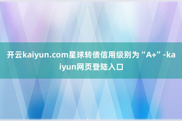 开云kaiyun.com星球转债信用级别为“A+”-kaiyun网页登陆入口