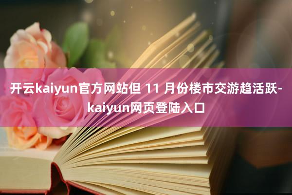 开云kaiyun官方网站但 11 月份楼市交游趋活跃-kaiyun网页登陆入口
