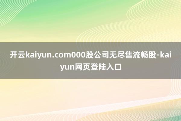 开云kaiyun.com000股公司无尽售流畅股-kaiyun网页登陆入口