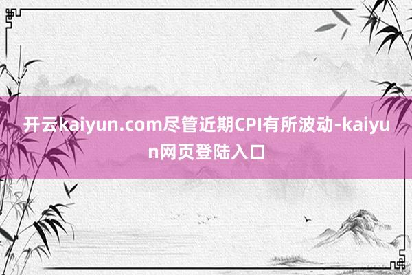 开云kaiyun.com尽管近期CPI有所波动-kaiyun网页登陆入口