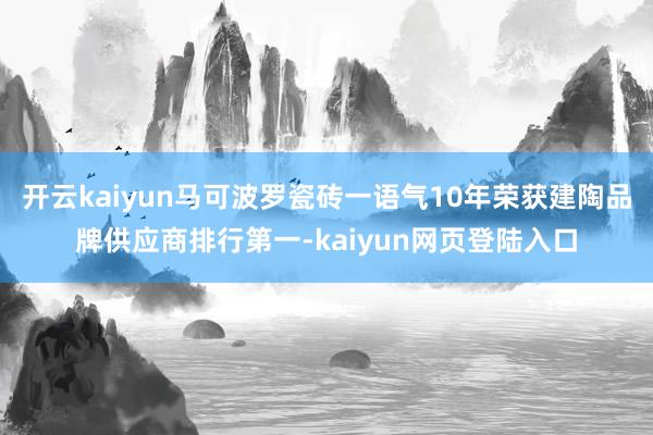 开云kaiyun马可波罗瓷砖一语气10年荣获建陶品牌供应商排行第一-kaiyun网页登陆入口