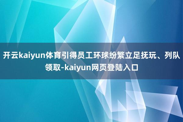 开云kaiyun体育引得员工环球纷繁立足抚玩、列队领取-kaiyun网页登陆入口