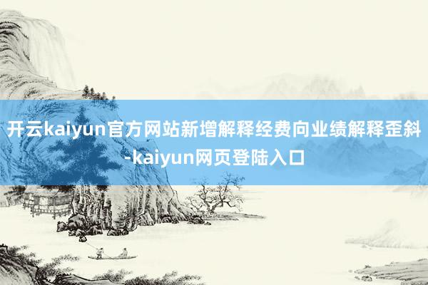 开云kaiyun官方网站新增解释经费向业绩解释歪斜-kaiyun网页登陆入口