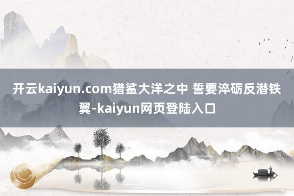 开云kaiyun.com猎鲨大洋之中 　　誓要淬砺反潜铁翼-kaiyun网页登陆入口