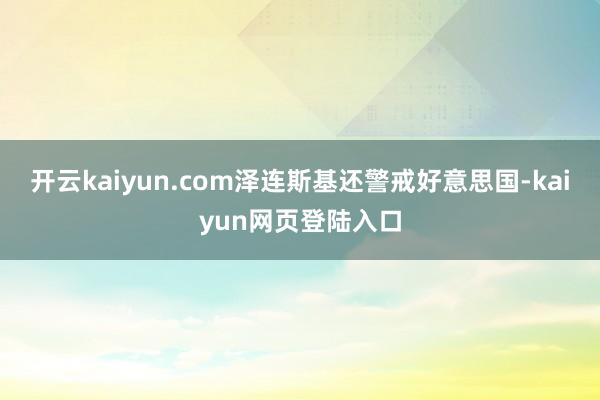 开云kaiyun.com泽连斯基还警戒好意思国-kaiyun网页登陆入口