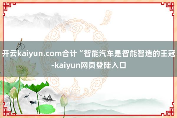开云kaiyun.com合计“智能汽车是智能智造的王冠-kaiyun网页登陆入口