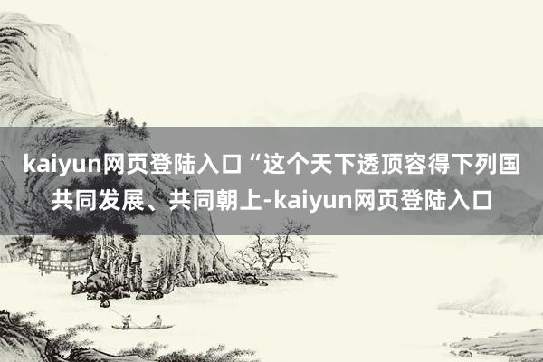 kaiyun网页登陆入口　　“这个天下透顶容得下列国共同发展、共同朝上-kaiyun网页登陆入口