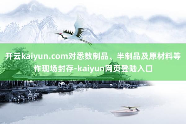 开云kaiyun.com对悉数制品、半制品及原材料等作现场封存-kaiyun网页登陆入口