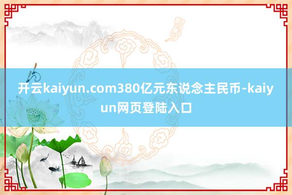 开云kaiyun.com380亿元东说念主民币-kaiyun网页登陆入口