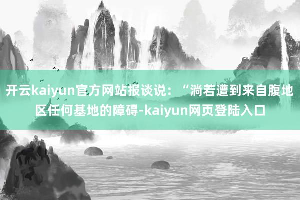 开云kaiyun官方网站报谈说：“淌若遭到来自腹地区任何基地的障碍-kaiyun网页登陆入口