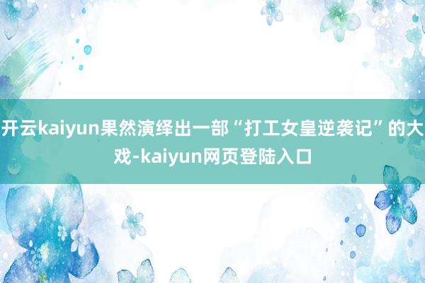 开云kaiyun果然演绎出一部“打工女皇逆袭记”的大戏-kaiyun网页登陆入口
