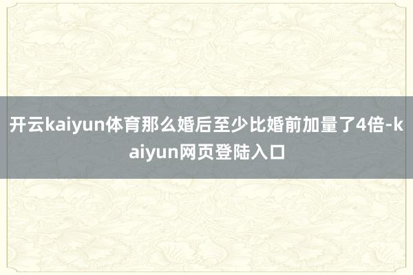 开云kaiyun体育那么婚后至少比婚前加量了4倍-kaiyun网页登陆入口