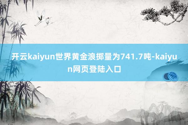 开云kaiyun世界黄金浪掷量为741.7吨-kaiyun网页登陆入口