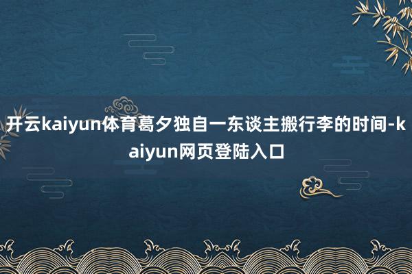 开云kaiyun体育葛夕独自一东谈主搬行李的时间-kaiyun网页登陆入口