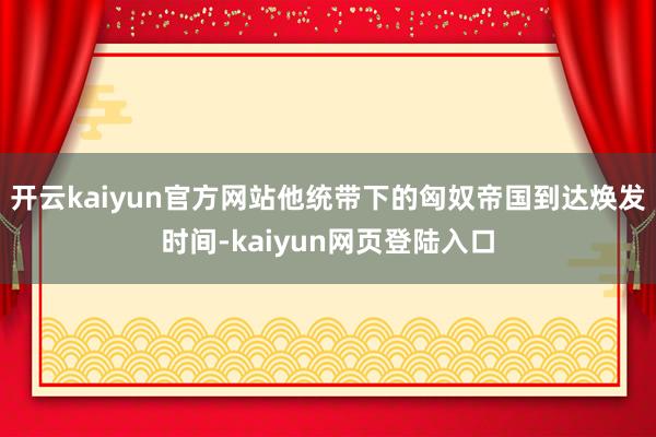 开云kaiyun官方网站他统带下的匈奴帝国到达焕发时间-kaiyun网页登陆入口
