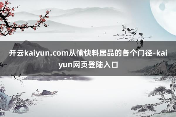 开云kaiyun.com从愉快料居品的各个门径-kaiyun网页登陆入口