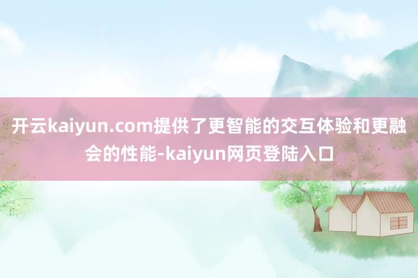 开云kaiyun.com提供了更智能的交互体验和更融会的性能-kaiyun网页登陆入口
