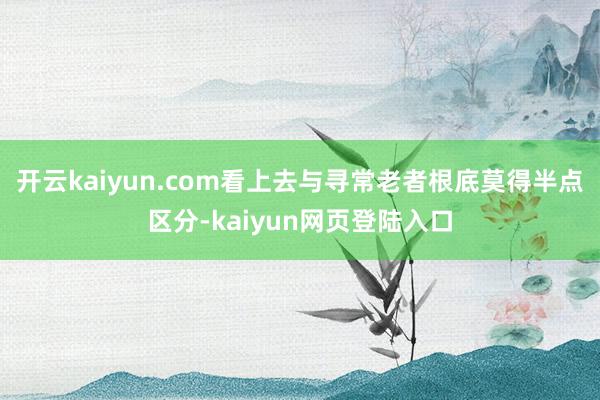 开云kaiyun.com看上去与寻常老者根底莫得半点区分-kaiyun网页登陆入口