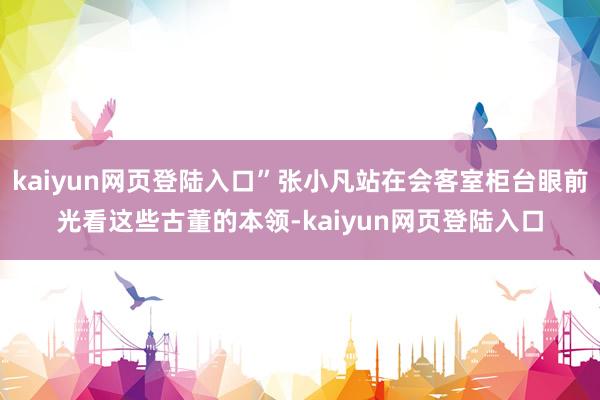 kaiyun网页登陆入口”张小凡站在会客室柜台眼前光看这些古董的本领-kaiyun网页登陆入口
