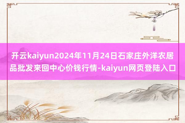 开云kaiyun2024年11月24日石家庄外洋农居品批发来回中心价钱行情-kaiyun网页登陆入口