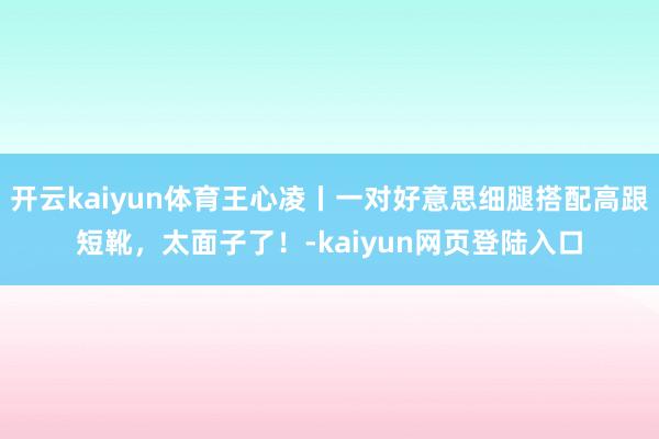 开云kaiyun体育王心凌丨一对好意思细腿搭配高跟短靴，太面子了！-kaiyun网页登陆入口