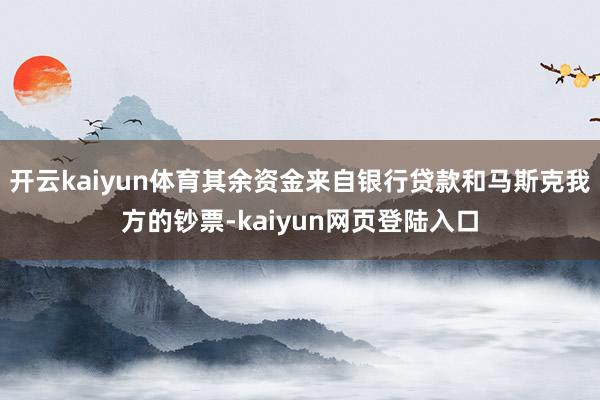 开云kaiyun体育其余资金来自银行贷款和马斯克我方的钞票-kaiyun网页登陆入口