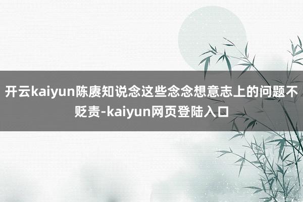 开云kaiyun陈赓知说念这些念念想意志上的问题不贬责-kaiyun网页登陆入口