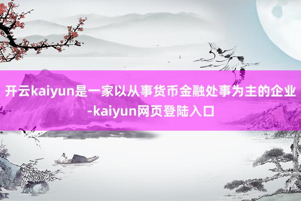 开云kaiyun是一家以从事货币金融处事为主的企业-kaiyun网页登陆入口