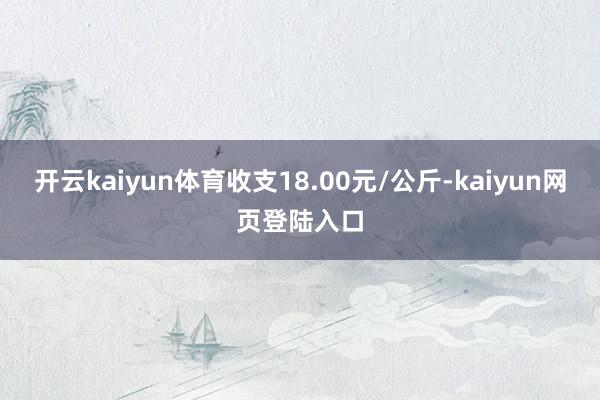 开云kaiyun体育收支18.00元/公斤-kaiyun网页登陆入口