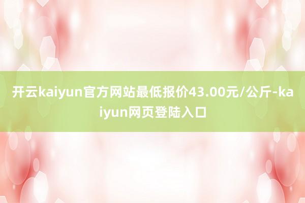 开云kaiyun官方网站最低报价43.00元/公斤-kaiyun网页登陆入口