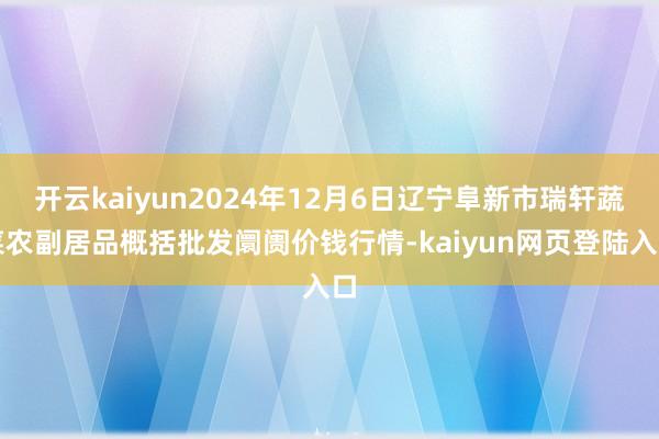 开云kaiyun2024年12月6日辽宁阜新市瑞轩蔬菜农副居品概括批发阛阓价钱行情-kaiyun网页登陆入口