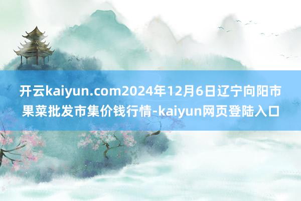 开云kaiyun.com2024年12月6日辽宁向阳市果菜批发市集价钱行情-kaiyun网页登陆入口