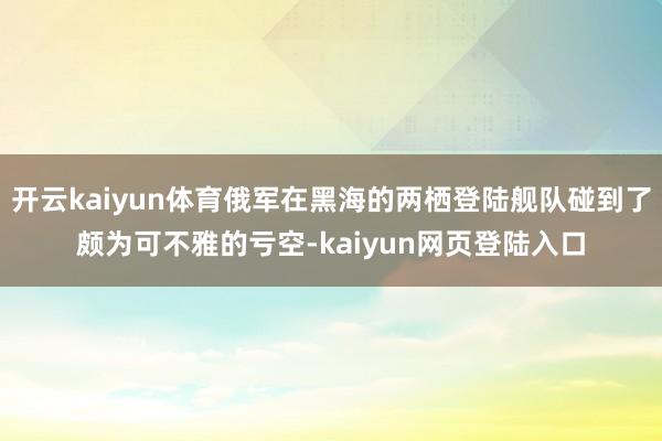 开云kaiyun体育俄军在黑海的两栖登陆舰队碰到了颇为可不雅的亏空-kaiyun网页登陆入口