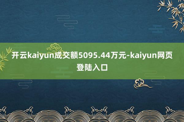 开云kaiyun成交额5095.44万元-kaiyun网页登陆入口