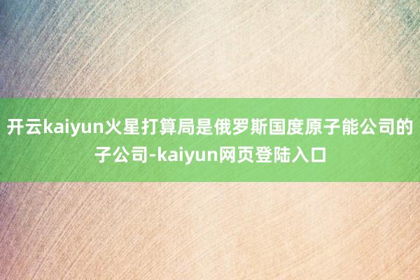 开云kaiyun火星打算局是俄罗斯国度原子能公司的子公司-kaiyun网页登陆入口