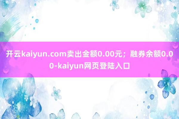 开云kaiyun.com卖出金额0.00元；融券余额0.00-kaiyun网页登陆入口