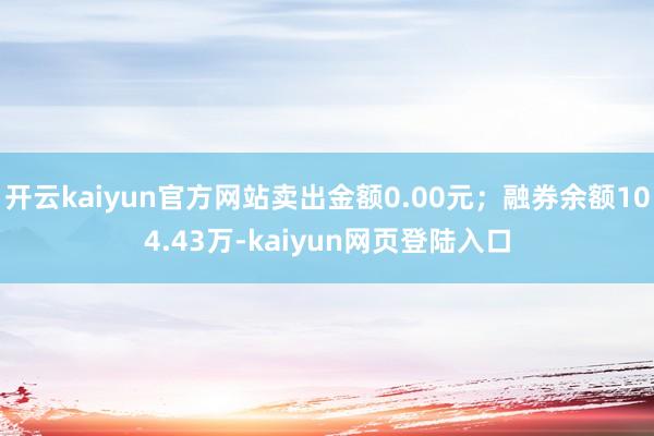 开云kaiyun官方网站卖出金额0.00元；融券余额104.43万-kaiyun网页登陆入口