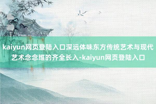 kaiyun网页登陆入口深远体味东方传统艺术与现代艺术念念维的齐全长入-kaiyun网页登陆入口