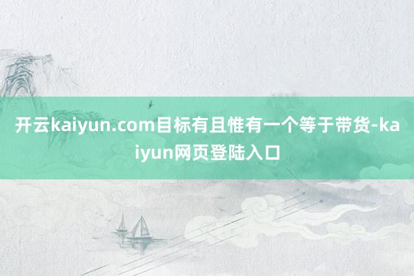 开云kaiyun.com目标有且惟有一个等于带货-kaiyun网页登陆入口