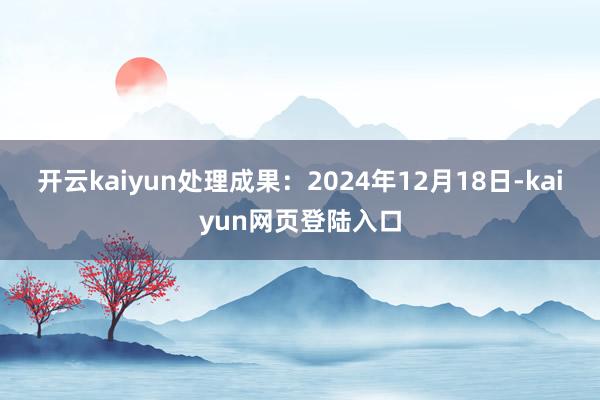 开云kaiyun处理成果：2024年12月18日-kaiyun网页登陆入口