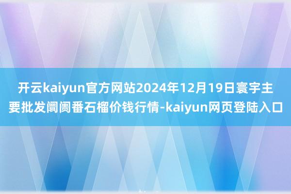 开云kaiyun官方网站2024年12月19日寰宇主要批发阛阓番石榴价钱行情-kaiyun网页登陆入口