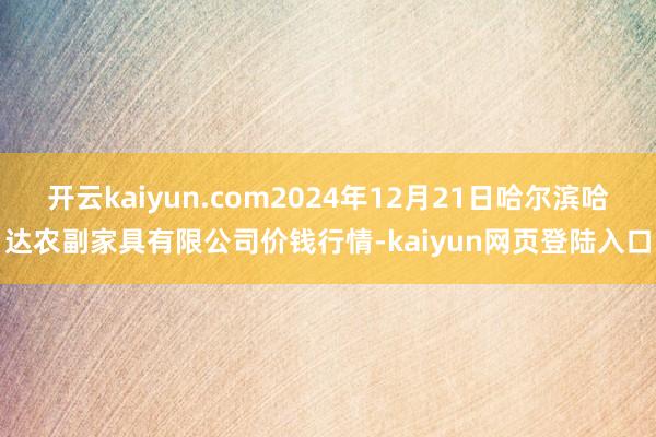 开云kaiyun.com2024年12月21日哈尔滨哈达农副家具有限公司价钱行情-kaiyun网页登陆入口