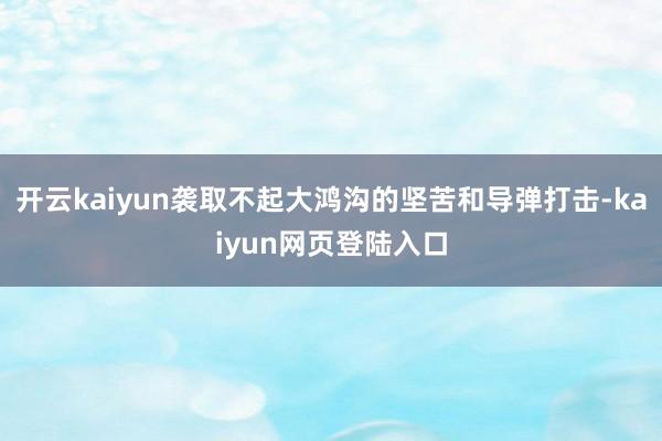 开云kaiyun袭取不起大鸿沟的坚苦和导弹打击-kaiyun网页登陆入口