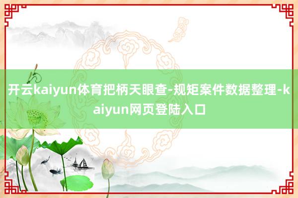 开云kaiyun体育把柄天眼查-规矩案件数据整理-kaiyun网页登陆入口