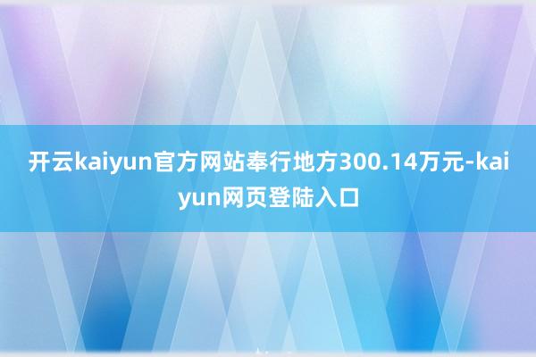 开云kaiyun官方网站奉行地方300.14万元-kaiyun网页登陆入口