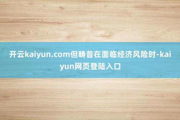 开云kaiyun.com但畴昔在面临经济风险时-kaiyun网页登陆入口