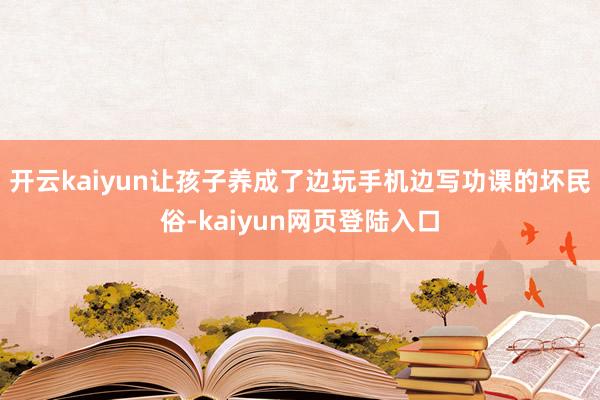 开云kaiyun让孩子养成了边玩手机边写功课的坏民俗-kaiyun网页登陆入口