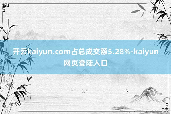 开云kaiyun.com占总成交额5.28%-kaiyun网页登陆入口