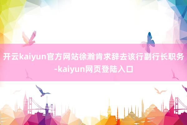开云kaiyun官方网站徐瀚肯求辞去该行副行长职务-kaiyun网页登陆入口