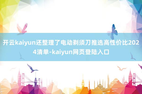 开云kaiyun还整理了电动剃须刀推选高性价比2024清单-kaiyun网页登陆入口